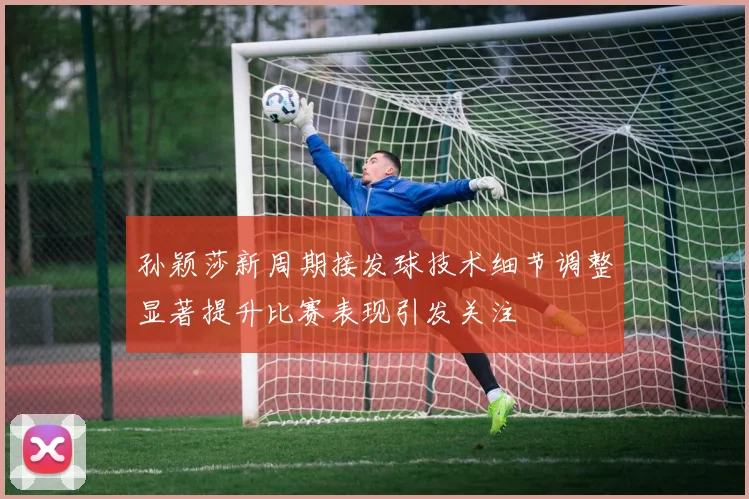 孙颖莎新周期接发球技术细节调整显著提升比赛表现引发关注
