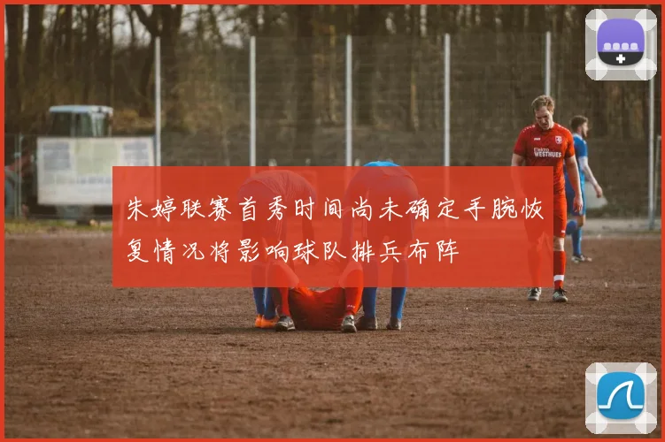 朱婷联赛首秀时间尚未确定手腕恢复情况将影响球队排兵布阵