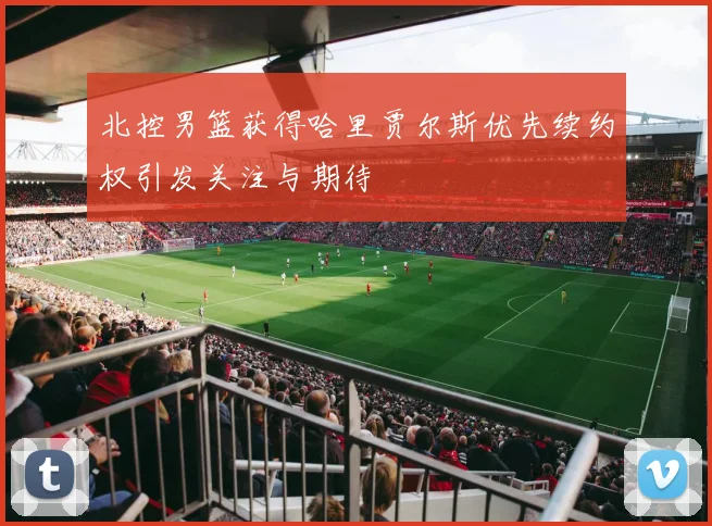北控男篮获得哈里贾尔斯优先续约权引发关注与期待