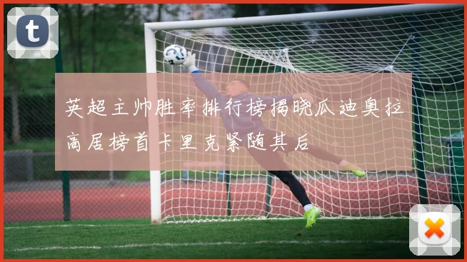英超主帅胜率排行榜揭晓瓜迪奥拉高居榜首卡里克紧随其后