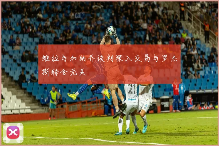 维拉与加纳乔谈判深入交易与罗杰斯转会无关