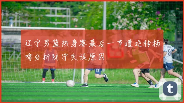 辽宁男篮热身赛最后一节遭逆转杨鸣分析防守失误原因