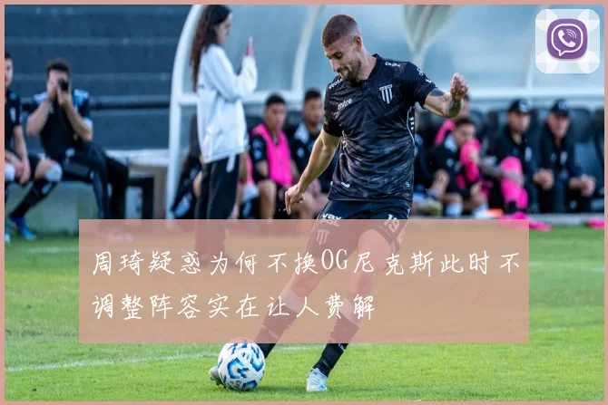 周琦疑惑为何不换OG尼克斯此时不调整阵容实在让人费解
