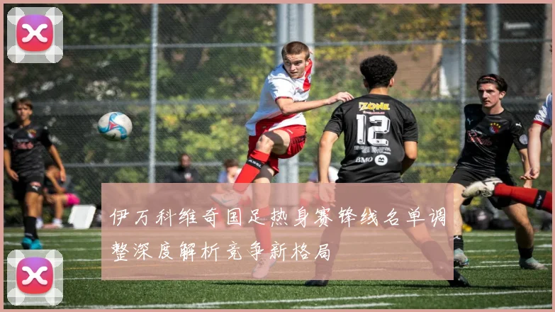 伊万科维奇国足热身赛锋线名单调整深度解析竞争新格局