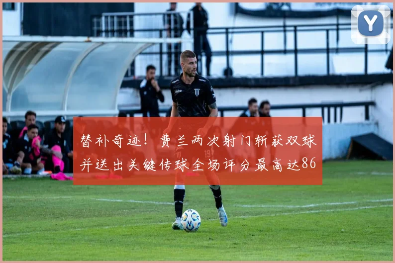 替补奇迹！费兰两次射门斩获双球并送出关键传球全场评分最高达86