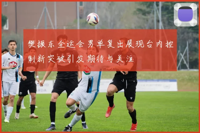 樊振东全运会男单复出展现台内控制新突破引发期待与关注