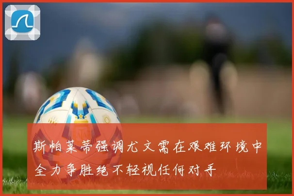 斯帕莱蒂强调尤文需在艰难环境中全力争胜绝不轻视任何对手