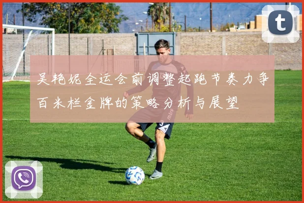 吴艳妮全运会前调整起跑节奏力争百米栏金牌的策略分析与展望